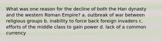 What was one reason for the decline of both the Han dynasty and the western Roman Empire? a. outbreak of war between religious groups b. inability to force back foreign invaders c. efforts of the middle class to gain power d. lack of a common currency