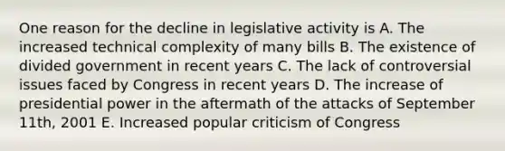 One reason for the decline in legislative activity is A. The increased technical complexity of many bills B. The existence of divided government in recent years C. The lack of controversial issues faced by Congress in recent years D. The increase of presidential power in the aftermath of the attacks of September 11th, 2001 E. Increased popular criticism of Congress