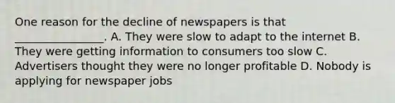 One reason for the decline of newspapers is that ________________. A. They were slow to adapt to the internet B. They were getting information to consumers too slow C. Advertisers thought they were no longer profitable D. Nobody is applying for newspaper jobs