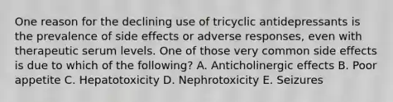 One reason for the declining use of tricyclic antidepressants is the prevalence of side effects or adverse responses, even with therapeutic serum levels. One of those very common side effects is due to which of the following? A. Anticholinergic effects B. Poor appetite C. Hepatotoxicity D. Nephrotoxicity E. Seizures