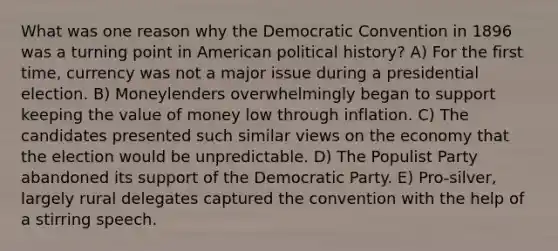 What was one reason why the Democratic Convention in 1896 was a turning point in American political history? A) For the first time, currency was not a major issue during a presidential election. B) Moneylenders overwhelmingly began to support keeping the value of money low through inflation. C) The candidates presented such similar views on the economy that the election would be unpredictable. D) The Populist Party abandoned its support of the Democratic Party. E) Pro-silver, largely rural delegates captured the convention with the help of a stirring speech.