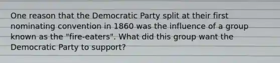 One reason that the Democratic Party split at their first nominating convention in 1860 was the influence of a group known as the "fire-eaters". What did this group want the Democratic Party to support?