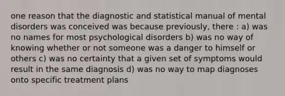 one reason that the diagnostic and statistical manual of mental disorders was conceived was because previously, there : a) was no names for most psychological disorders b) was no way of knowing whether or not someone was a danger to himself or others c) was no certainty that a given set of symptoms would result in the same diagnosis d) was no way to map diagnoses onto specific treatment plans