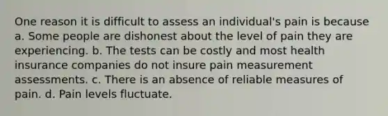 One reason it is difficult to assess an individual's pain is because a. Some people are dishonest about the level of pain they are experiencing. b. The tests can be costly and most health insurance companies do not insure pain measurement assessments. c. There is an absence of reliable measures of pain. d. Pain levels fluctuate.