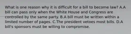 What is one reason why it is difficult for a bill to become law? A.A bill can pass only when the White House and Congress are controlled by the same party. B.A bill must be written within a limited number of pages. C.The president vetoes most bills. D.A bill's sponsors must be willing to compromise.