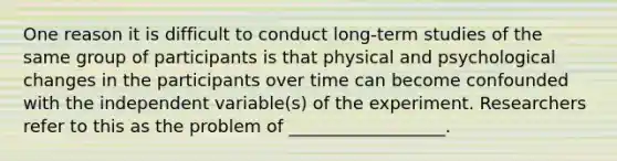 One reason it is difficult to conduct long-term studies of the same group of participants is that physical and psychological changes in the participants over time can become confounded with the independent variable(s) of the experiment. Researchers refer to this as the problem of __________________.