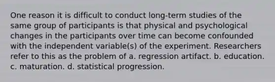 One reason it is difficult to conduct long-term studies of the same group of participants is that physical and psychological changes in the participants over time can become confounded with the independent variable(s) of the experiment. Researchers refer to this as the problem of a. regression artifact. b. education. c. maturation. d. statistical progression.