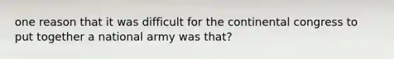 one reason that it was difficult for the continental congress to put together a national army was that?