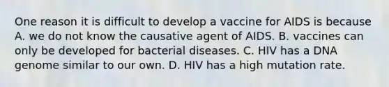 One reason it is difficult to develop a vaccine for AIDS is because A. we do not know the causative agent of AIDS. B. vaccines can only be developed for bacterial diseases. C. HIV has a DNA genome similar to our own. D. HIV has a high mutation rate.