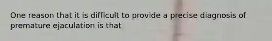 One reason that it is difficult to provide a precise diagnosis of premature ejaculation is that