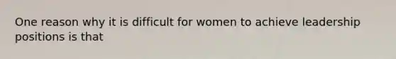 One reason why it is difficult for women to achieve leadership positions is that