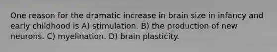 One reason for the dramatic increase in brain size in infancy and early childhood is A) stimulation. B) the production of new neurons. C) myelination. D) brain plasticity.