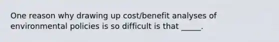 One reason why drawing up cost/benefit analyses of environmental policies is so difficult is that _____.