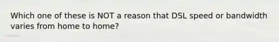 Which one of these is NOT a reason that DSL speed or bandwidth varies from home to home?