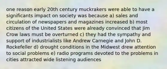 one reason early 20th century muckrakers were able to have a significants impact on society was because a) sales and circulation of newspapers and magazines increased b) most citizens of the United States were already convinced that Jim Crow laws must be overturned c) they had the sympathy and support of industrialists like Andrew Carnegie and John D. Rockefeller d) drought conditions in the Midwest drew attention to social problems e) radio programs devoted to the problems in cities attracted wide listening audiences