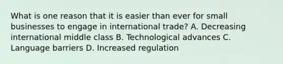 What is one reason that it is easier than ever for small businesses to engage in international trade? A. Decreasing international middle class B. Technological advances C. Language barriers D. Increased regulation