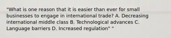 "What is one reason that it is easier than ever for small businesses to engage in international trade? A. Decreasing international middle class B. Technological advances C. Language barriers D. Increased regulation" "