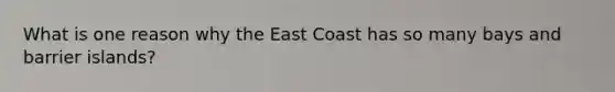 What is one reason why the East Coast has so many bays and barrier islands?