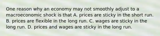 One reason why an economy may not smoothly adjust to a macroeconomic shock is that A. prices are sticky in the short run. B. prices are flexible in the long run. C. wages are sticky in the long run. D. prices and wages are sticky in the long run.