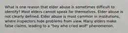 What is one reason that elder abuse is sometimes difficult to identify? Most elders cannot speak for themselves. Elder abuse is not clearly defined. Elder abuse is most common in institutions, where inspectors hide problems from view. Many elders make false claims, leading to a "boy who cried wolf" phenomenon.