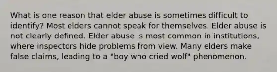 What is one reason that elder abuse is sometimes difficult to identify? Most elders cannot speak for themselves. Elder abuse is not clearly defined. Elder abuse is most common in institutions, where inspectors hide problems from view. Many elders make false claims, leading to a "boy who cried wolf" phenomenon.