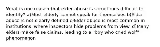 What is one reason that elder abuse is sometimes difficult to identify? a)Most elderly cannot speak for themselves b)Elder abuse is not clearly defined c)Elder abuse is most common in institutions, where inspectors hide problems from view. d)Many elders make false claims, leading to a "boy who cried wolf" phenomenon