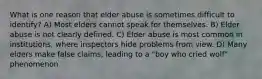 What is one reason that elder abuse is sometimes difficult to identify? A) Most elders cannot speak for themselves. B) Elder abuse is not clearly defined. C) Elder abuse is most common in institutions, where inspectors hide problems from view. D) Many elders make false claims, leading to a "boy who cried wolf" phenomenon