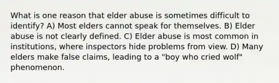 What is one reason that elder abuse is sometimes difficult to identify? A) Most elders cannot speak for themselves. B) Elder abuse is not clearly defined. C) Elder abuse is most common in institutions, where inspectors hide problems from view. D) Many elders make false claims, leading to a "boy who cried wolf" phenomenon.