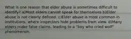 What is one reason that elder abuse is sometimes difficult to identify? a)Most elders cannot speak for themselves b)Elder abuse is not clearly defined. c)Elder abuse is most common in institutions, where inspectors hide problems from view. d)Many elders make false claims, leading to a "boy who cried wolf" phenomenon.