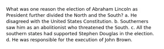 What was one reason the election of Abraham Lincoln as President further divided the North and the South? a. He disagreed with the United States Constitution. b. Southerners saw him as an abolitionist who threatened the South. c. All the southern states had supported Stephen Douglas in the election. d. He was responsible for the execution of John Brown.