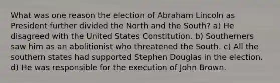 What was one reason the election of Abraham Lincoln as President further divided the North and the South? a) He disagreed with the United States Constitution. b) Southerners saw him as an abolitionist who threatened the South. c) All the southern states had supported Stephen Douglas in the election. d) He was responsible for the execution of John Brown.