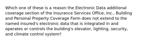 Which one of these is a reason the Electronic Data additional coverage section of the Insurance Services Office, Inc., Building and Personal Property Coverage Form does not extend to the named insured's electronic data that is integrated in and operates or controls the building's elevator, lighting, security, and climate control system?