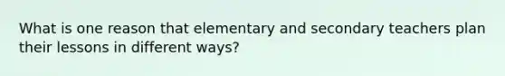 What is one reason that elementary and secondary teachers plan their lessons in different ways?