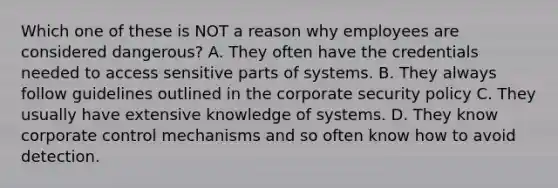 Which one of these is NOT a reason why employees are considered dangerous? A. They often have the credentials needed to access sensitive parts of systems. B. They always follow guidelines outlined in the corporate security policy C. They usually have extensive knowledge of systems. D. They know corporate control mechanisms and so often know how to avoid detection.