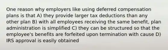 One reason why employers like using deferred compensation plans is that A) they provide larger tax deductions than any other plan B) with all employees receiving the same benefit, plan administration is simplified C) they can be structured so that the employee's benefits are forfeited upon termination with cause D) IRS approval is easily obtained