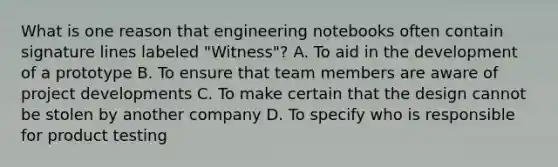 What is one reason that engineering notebooks often contain signature lines labeled "Witness"? A. To aid in the development of a prototype B. To ensure that team members are aware of project developments C. To make certain that the design cannot be stolen by another company D. To specify who is responsible for product testing