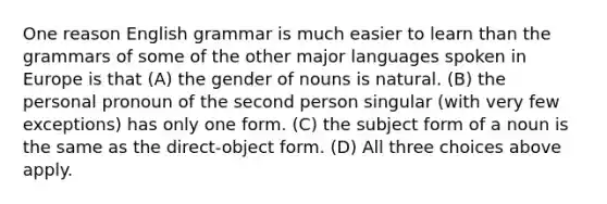 One reason English grammar is much easier to learn than the grammars of some of the other major languages spoken in Europe is that (A) the gender of nouns is natural. (B) the personal pronoun of the second person singular (with very few exceptions) has only one form. (C) the subject form of a noun is the same as the direct-object form. (D) All three choices above apply.