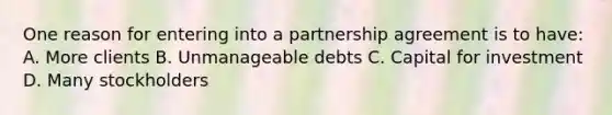 One reason for entering into a partnership agreement is to have: A. More clients B. Unmanageable debts C. Capital for investment D. Many stockholders