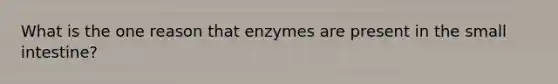 What is the one reason that enzymes are present in the small intestine?