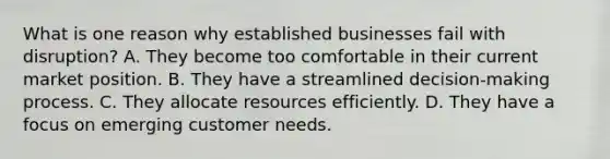 What is one reason why established businesses fail with disruption? A. They become too comfortable in their current market position. B. They have a streamlined decision-making process. C. They allocate resources efficiently. D. They have a focus on emerging customer needs.