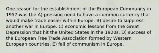 One reason for the establishment of the European Community in 1957 was the A) pressing need to have a common currency that would make trade easier within Europe. B) desire to suppress another war in Europe. C) economic lessons from the Great Depression that hit the United States in the 1920s. D) success of the European Free Trade Association formed by Western European countries. E) fall of communism in Europe.