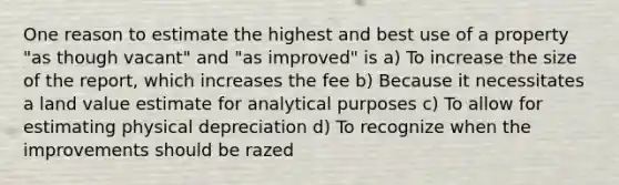 One reason to estimate the highest and best use of a property "as though vacant" and "as improved" is a) To increase the size of the report, which increases the fee b) Because it necessitates a land value estimate for analytical purposes c) To allow for estimating physical depreciation d) To recognize when the improvements should be razed