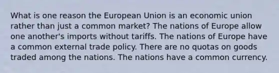 What is one reason the European Union is an economic union rather than just a common market? The nations of Europe allow one another's imports without tariffs. The nations of Europe have a common external trade policy. There are no quotas on goods traded among the nations. The nations have a common currency.