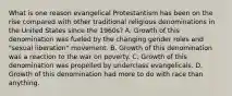 What is one reason evangelical Protestantism has been on the rise compared with other traditional religious denominations in the United States since the 1960s? A. Growth of this denomination was fueled by the changing gender roles and "sexual liberation" movement. B. Growth of this denomination was a reaction to the war on poverty. C. Growth of this denomination was propelled by underclass evangelicals. D. Growth of this denomination had more to do with race than anything.