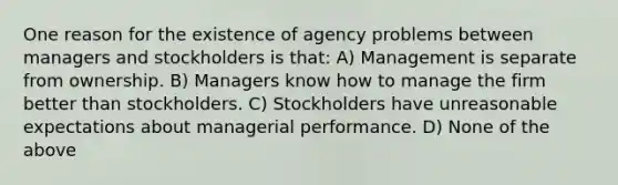 One reason for the existence of agency problems between managers and stockholders is that: A) Management is separate from ownership. B) Managers know how to manage the firm better than stockholders. C) Stockholders have unreasonable expectations about managerial performance. D) None of the above