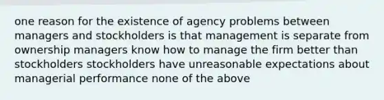 one reason for the existence of agency problems between managers and stockholders is that management is separate from ownership managers know how to manage the firm better than stockholders stockholders have unreasonable expectations about managerial performance none of the above