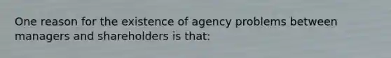 One reason for the existence of agency problems between managers and shareholders is that: