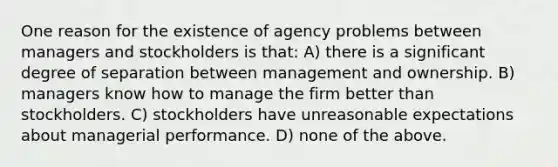 One reason for the existence of agency problems between managers and stockholders is that: A) there is a significant degree of separation between management and ownership. B) managers know how to manage the firm better than stockholders. C) stockholders have unreasonable expectations about managerial performance. D) none of the above.