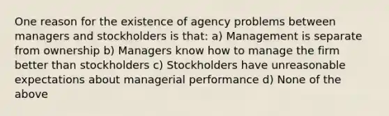 One reason for the existence of agency problems between managers and stockholders is that: a) Management is separate from ownership b) Managers know how to manage the firm better than stockholders c) Stockholders have unreasonable expectations about managerial performance d) None of the above