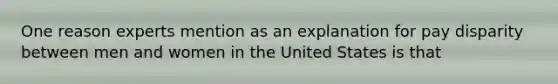 One reason experts mention as an explanation for pay disparity between men and women in the United States is that